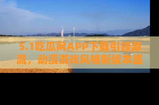 5.1吃瓜网APP下载引领潮流,动漫游戏风格新版本盛情发布!