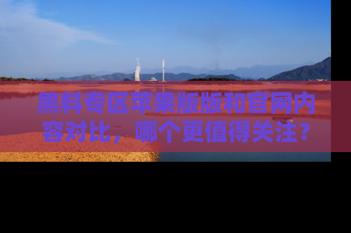 黑料专区苹果版版和官网内容对比，哪个更值得关注？