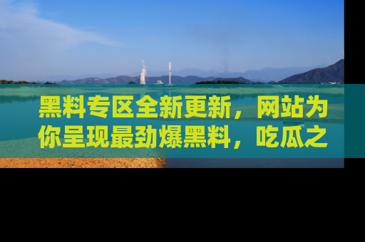 黑料专区全新更新，网站为你呈现最劲爆黑料，吃瓜之旅从这里开始！
