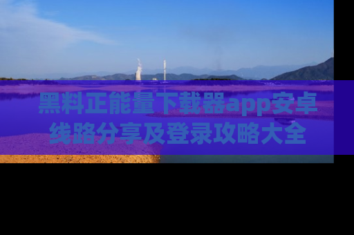 黑料正能量下载器app安卓线路分享及登录攻略大全