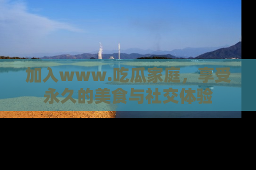 加入www.吃瓜家庭，享受永久的美食与社交体验
