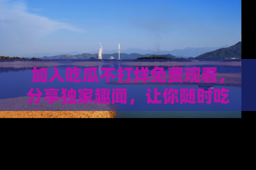 加入吃瓜不打烊免费观看，分享独家趣闻，让你随时吃瓜不停！