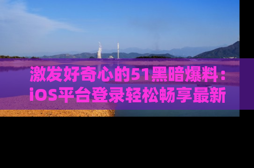 激发好奇心的51黑暗爆料：iOS平台登录轻松畅享最新八卦，刷新你的宠儿清单！