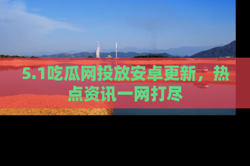 5.1吃瓜网投放安卓更新,热点资讯一网打尽