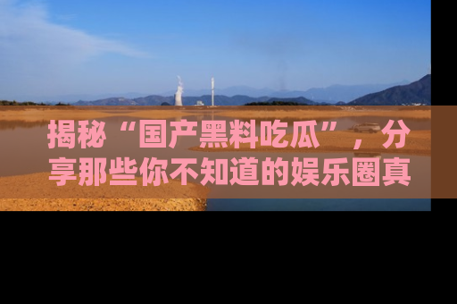 揭秘“国产黑料吃瓜”，分享那些你不知道的娱乐圈真实内幕！