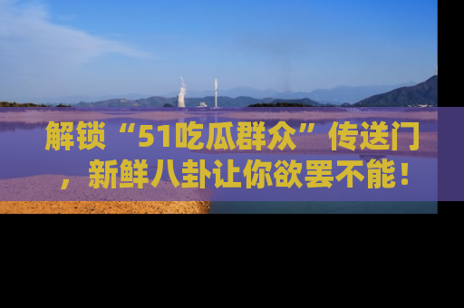 解锁“51吃瓜群众”传送门，新鲜八卦让你欲罢不能！