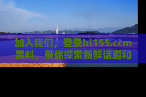 加入我们，登录hl155.ccm黑料，带你探索新鲜话题和黑料趣事！