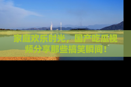 家庭欢乐时光，国产吃瓜视频分享那些搞笑瞬间！