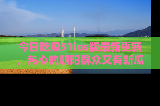 今日吃瓜51ios版最新更新，热心的朝阳群众又有新瓜要分享啦！