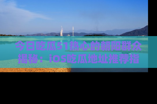 今日吃瓜51热心的朝阳群众揭秘：iOS吃瓜地址推荐指南！