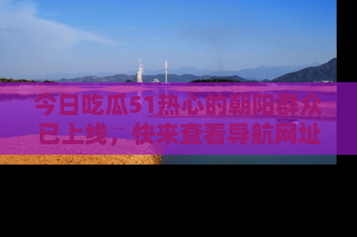 今日吃瓜51热心的朝阳群众已上线，快来查看导航网址，获取最新吃瓜资讯！