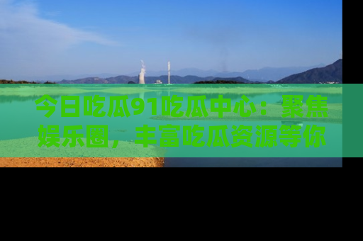 今日吃瓜91吃瓜中心：聚焦娱乐圈，丰富吃瓜资源等你解锁