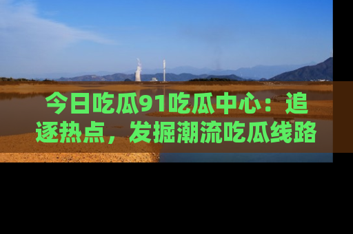 今日吃瓜91吃瓜中心：追逐热点，发掘潮流吃瓜线路！
