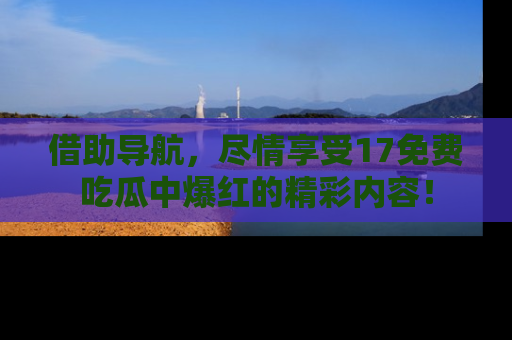 借助导航，尽情享受17免费吃瓜中爆红的精彩内容！