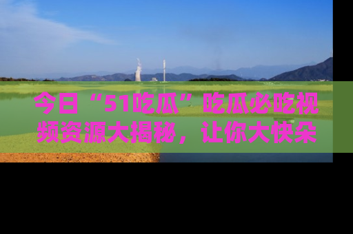 今日“51吃瓜”吃瓜必吃视频资源大揭秘，让你大快朵颐不停口！
