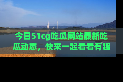 今日51cg吃瓜网站最新吃瓜动态，快来一起看看有趣的事情！