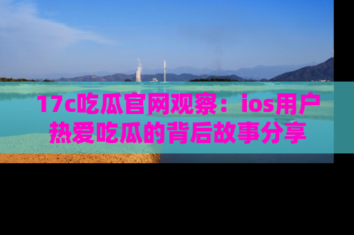 17c吃瓜官网观察:ios用户热爱吃瓜的背后故事分享
