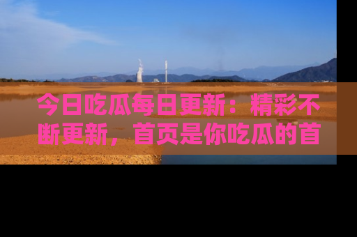 今日吃瓜每日更新：精彩不断更新，首页是你吃瓜的首选！
