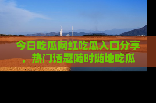 今日吃瓜网红吃瓜入口分享，热门话题随时随地吃瓜