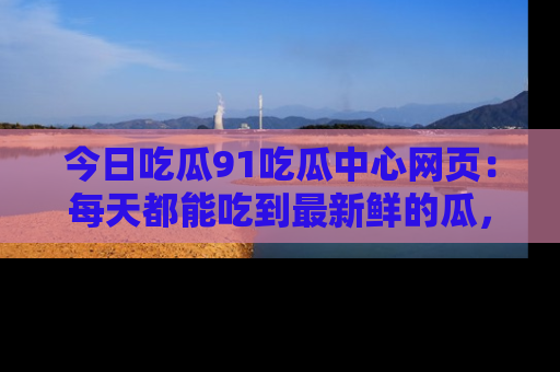 今日吃瓜91吃瓜中心网页：每天都能吃到最新鲜的瓜，八卦互动精彩无限！