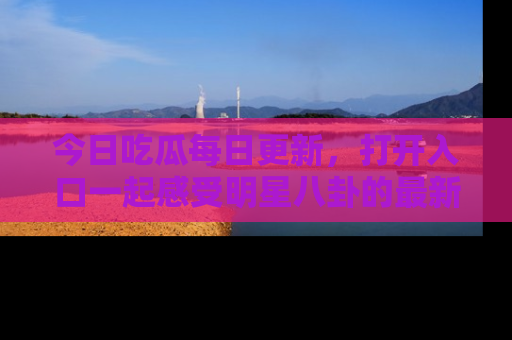 今日吃瓜每日更新，打开入口一起感受明星八卦的最新动态，别说我没告诉你哦！