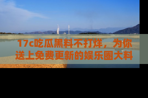 17c吃瓜黑料不打烊,为你送上免费更新的娱乐圈大料!