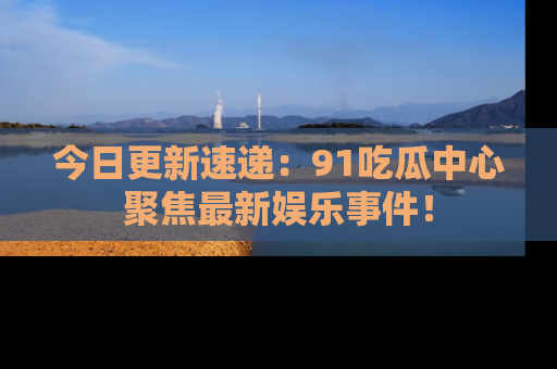 今日更新速递：91吃瓜中心聚焦最新娱乐事件！