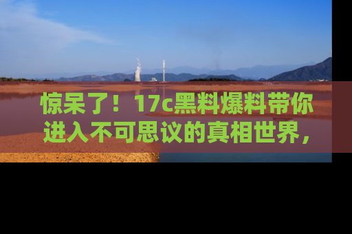 惊呆了！17c黑料爆料带你进入不可思议的真相世界，赶快看链接！