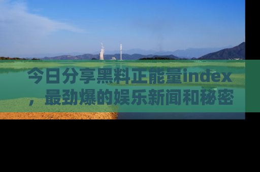 今日分享黑料正能量index，最劲爆的娱乐新闻和秘密等你来发现！