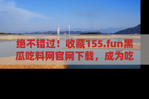 绝不错过！收藏155.fun黑瓜吃料网官网下载，成为吃瓜达人！