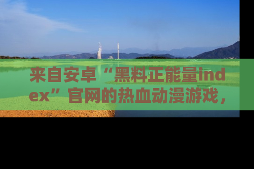 来自安卓“黑料正能量index”官网的热血动漫游戏，聚焦黑料与正能量的精彩时刻