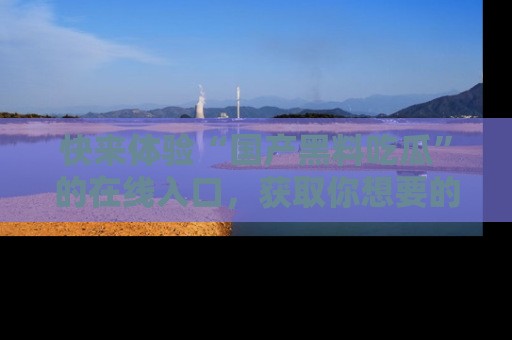 快来体验“国产黑料吃瓜”的在线入口，获取你想要的所有独家黑料！