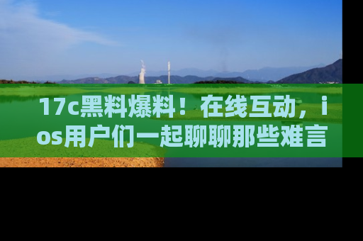17c黑料爆料!在线互动,ios用户们一起聊聊那些难言之隐吧!