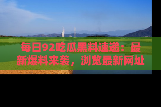 每日92吃瓜黑料速递：最新爆料来袭，浏览最新网址，畅享吃瓜乐趣！