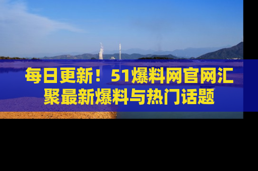 每日更新！51爆料网官网汇聚最新爆料与热门话题