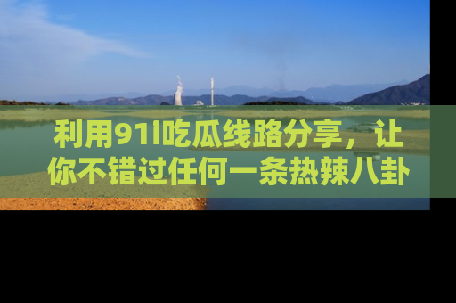 利用91i吃瓜线路分享，让你不错过任何一条热辣八卦新闻