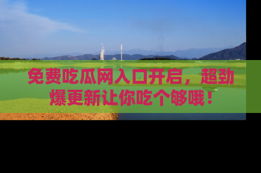 免费吃瓜网入口开启，超劲爆更新让你吃个够哦！