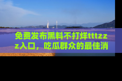 免费发布黑料不打烊tttzzz入口，吃瓜群众的最佳消息平台！
