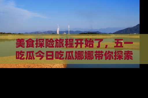 美食探险旅程开始了，五一吃瓜今日吃瓜娜娜带你探索精彩首页线路。