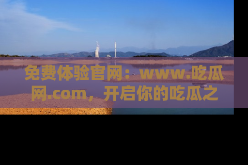免费体验官网：www.吃瓜网.com，开启你的吃瓜之旅