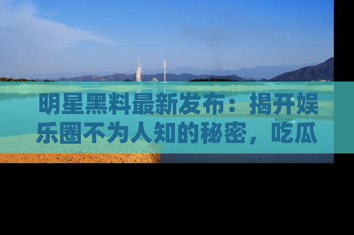 明星黑料最新发布：揭开娱乐圈不为人知的秘密，吃瓜者们请注意！