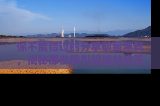 你不能错过的分享明星黑料，揭秘那些吸引眼球的娱乐新闻。