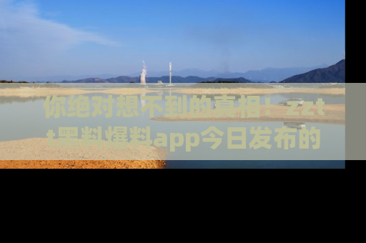 你绝对想不到的真相！zztt黑料爆料app今日发布的黑料让人叫绝！