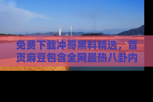 免费下载冲哥黑料精选，首页麻豆包含全网最热八卦内容