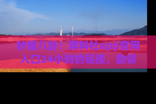 秒懂八卦！黑料社app官网入口24小时的链接，助你及时获取热搜焦点
