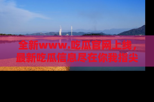 全新www.吃瓜官网上线，最新吃瓜信息尽在你我指尖！