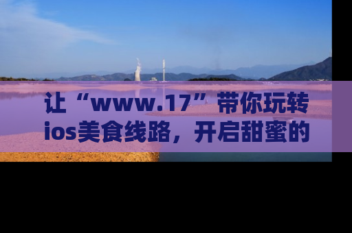 让“www.17”带你玩转ios美食线路，开启甜蜜的吃瓜时光吧！