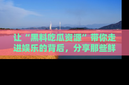 让“黑料吃瓜资源”带你走进娱乐的背后，分享那些鲜为人知的黑料，成为吃瓜界的资深玩家！