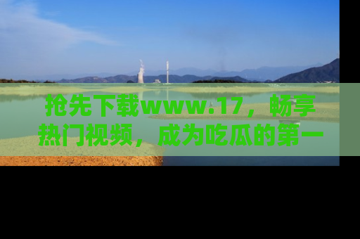 抢先下载www.17，畅享热门视频，成为吃瓜的第一手信息者！