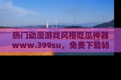 热门动漫游戏风格吃瓜神器www.399su，免费下载畅享精彩